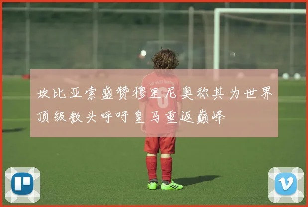 坎比亚索盛赞穆里尼奥称其为世界顶级教头呼吁皇马重返巅峰