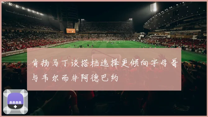 肯扬马丁谈搭档选择更倾向字母哥与韦尔而非阿德巴约