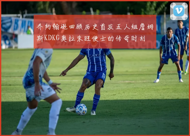 乔约翰逊回顾历史首发五人组詹姆斯KDKG奥拉朱旺便士的传奇时刻