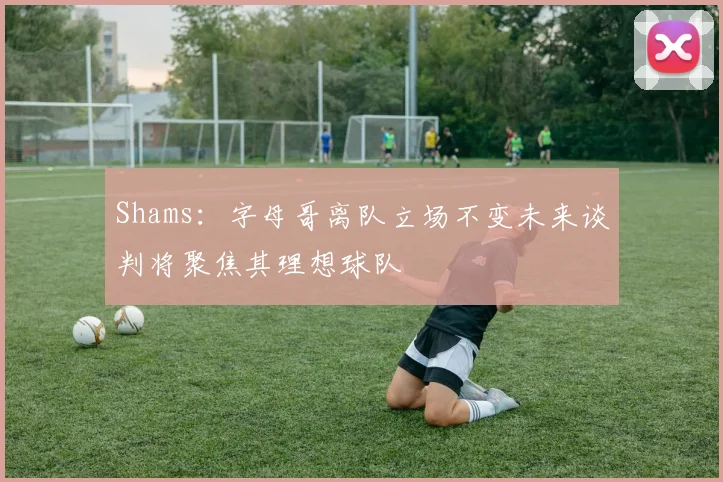 Shams：字母哥离队立场不变未来谈判将聚焦其理想球队