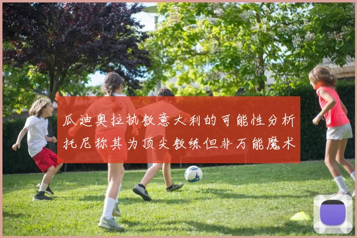 瓜迪奥拉执教意大利的可能性分析托尼称其为顶尖教练但非万能魔术师