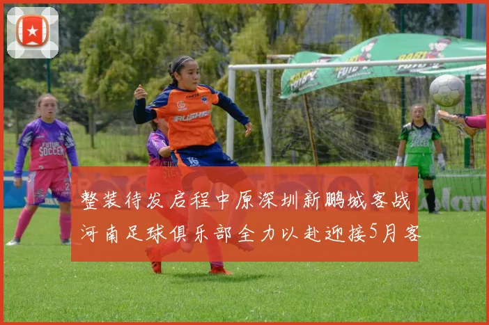 整装待发启程中原深圳新鹏城客战河南足球俱乐部全力以赴迎接5月客场挑战