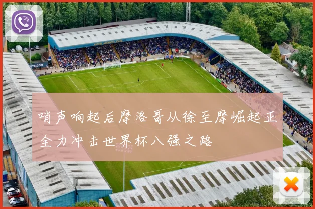 哨声响起后摩洛哥从徐至摩崛起正全力冲击世界杯八强之路
