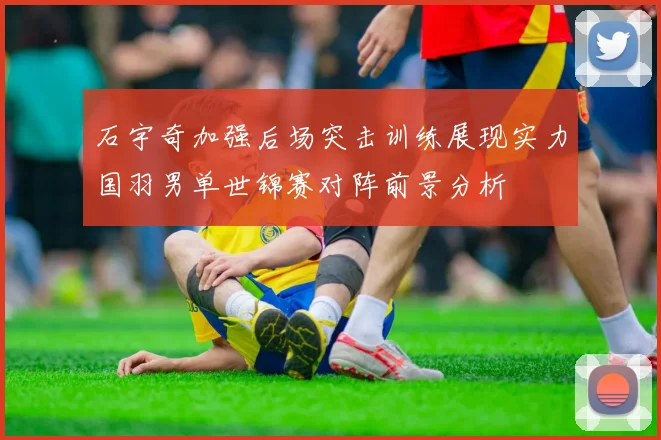 石宇奇加强后场突击训练展现实力国羽男单世锦赛对阵前景分析
