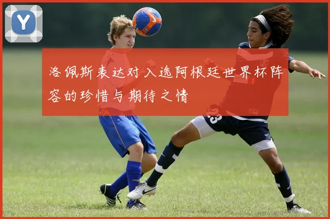 洛佩斯表达对入选阿根廷世界杯阵容的珍惜与期待之情