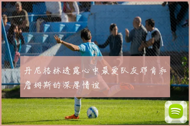 丹尼格林透露心中最爱队友邓肯和詹姆斯的深厚情谊