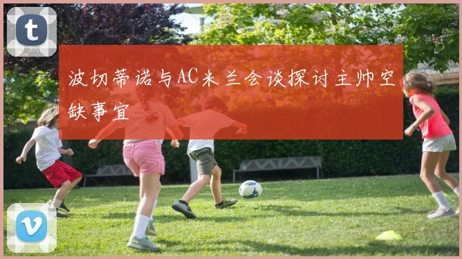 波切蒂诺与AC米兰会谈探讨主帅空缺事宜