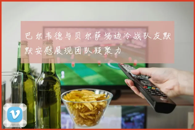 巴尔韦德与贝尔萨场边冷战队友默默安慰展现团队凝聚力