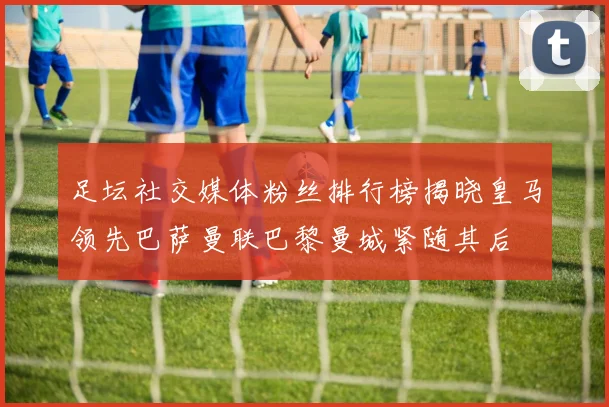 足坛社交媒体粉丝排行榜揭晓皇马领先巴萨曼联巴黎曼城紧随其后