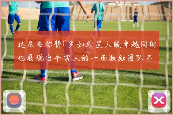 达尼洛称赞C罗如外星人般卓越同时也展现出平常人的一面激励团队不断进步