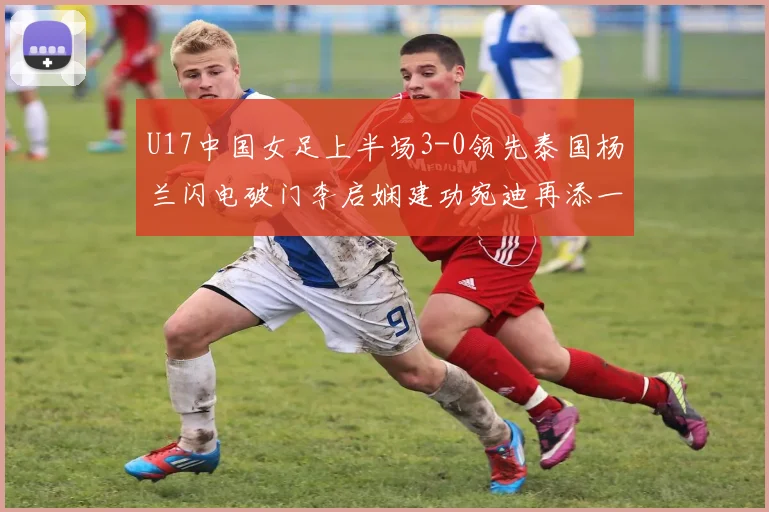 U17中国女足上半场3-0领先泰国杨兰闪电破门李启娴建功宛迪再添一分