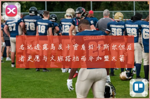 名记透露乌度卡曾看好卡斯尔但后者更愿与文班搭档而非加盟火箭