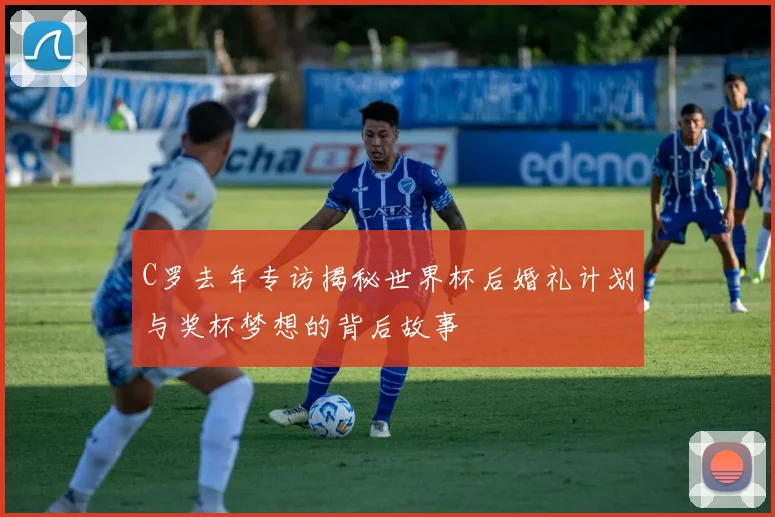 C罗去年专访揭秘世界杯后婚礼计划与奖杯梦想的背后故事