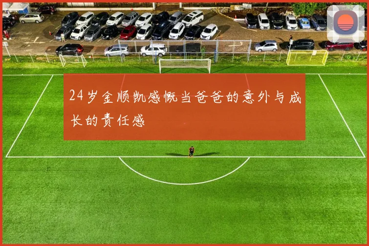24岁金顺凯感慨当爸爸的意外与成长的责任感