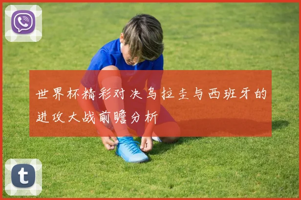 世界杯精彩对决乌拉圭与西班牙的进攻大战前瞻分析