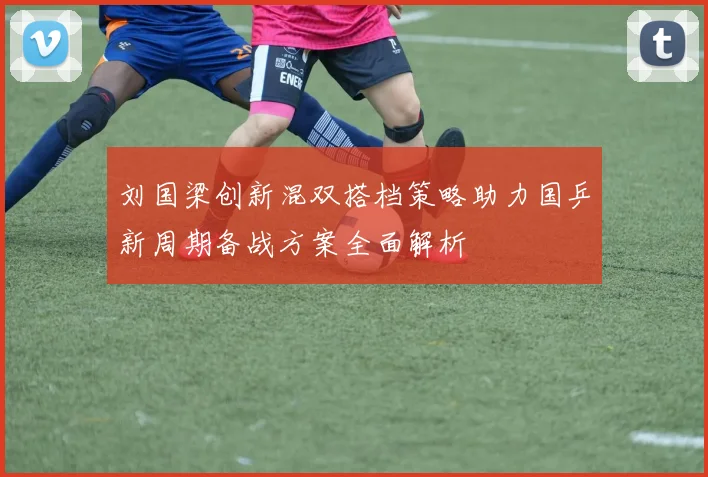 刘国梁创新混双搭档策略助力国乒新周期备战方案全面解析