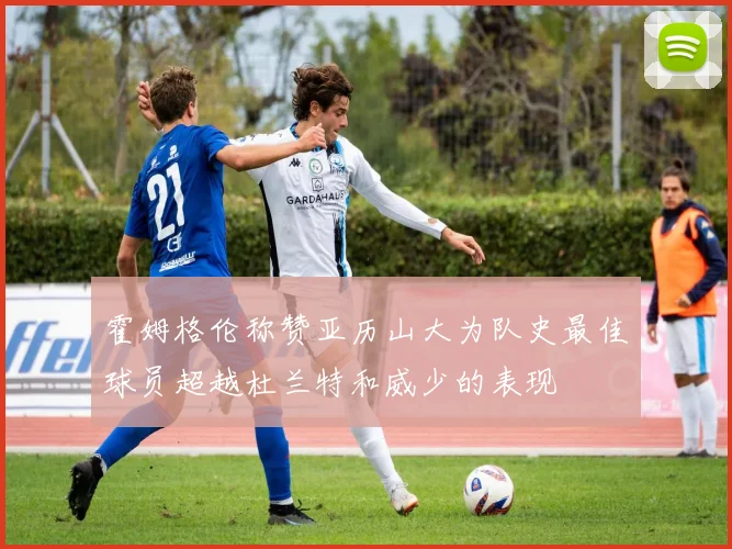 霍姆格伦称赞亚历山大为队史最佳球员超越杜兰特和威少的表现