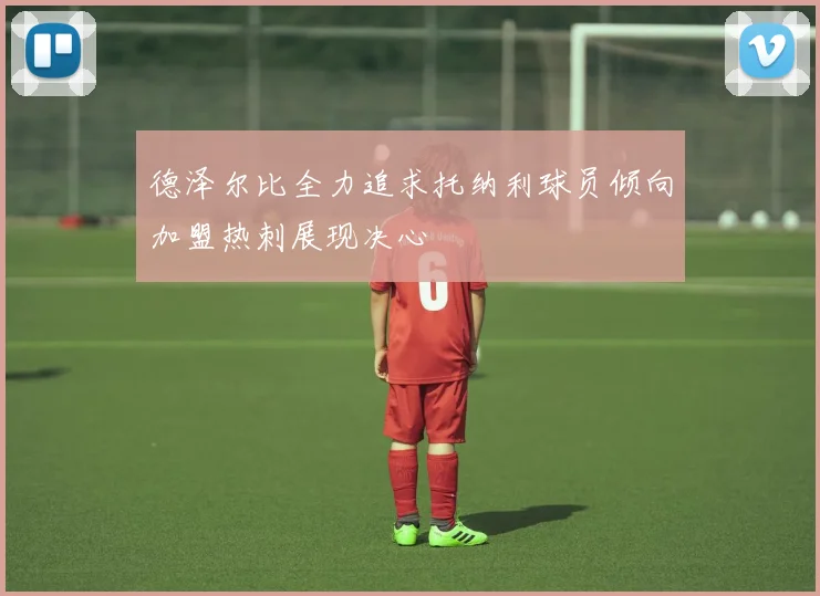 德泽尔比全力追求托纳利球员倾向加盟热刺展现决心