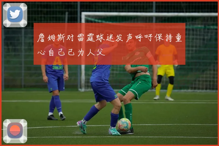 詹姆斯对雷霆球迷发声呼吁保持童心自己已为人父
