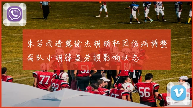 朱芳雨透露徐杰胡明轩因伤病调整离队小胡膝盖劳损影响状态