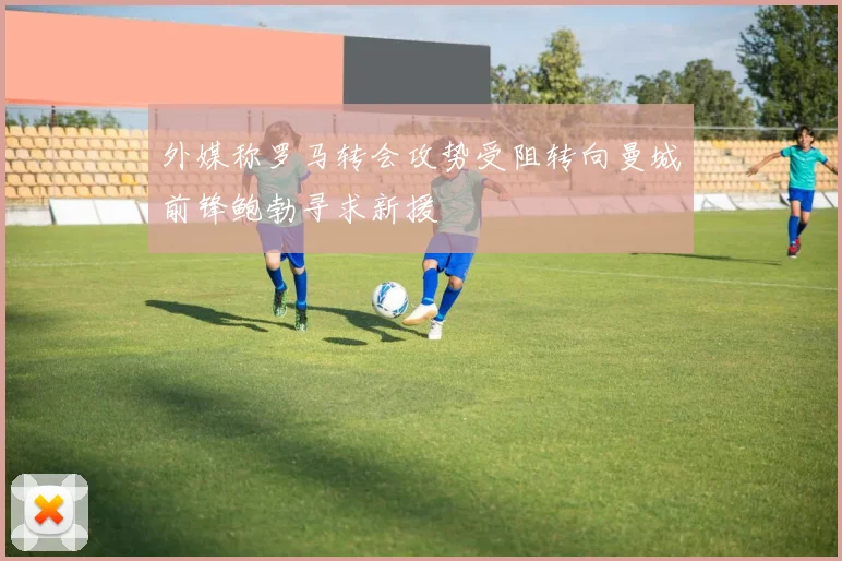 外媒称罗马转会攻势受阻转向曼城前锋鲍勃寻求新援
