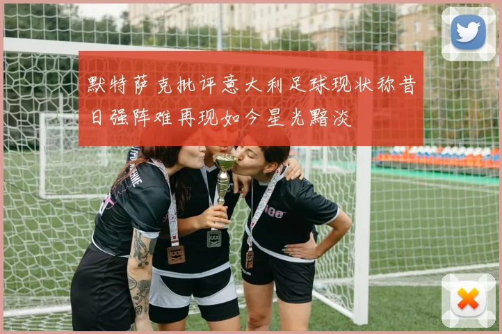 默特萨克批评意大利足球现状称昔日强阵难再现如今星光黯淡