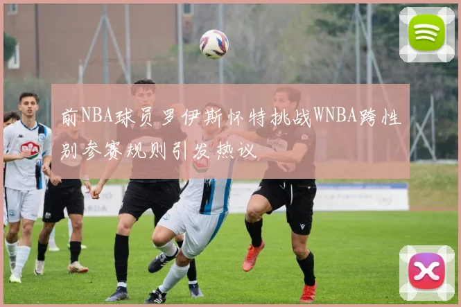 前NBA球员罗伊斯怀特挑战WNBA跨性别参赛规则引发热议