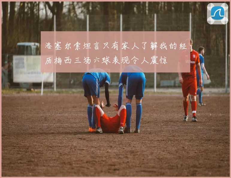 洛塞尔索坦言只有家人了解我的经历梅西三场六球表现令人震惊