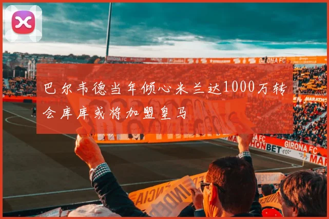 巴尔韦德当年倾心米兰达1000万转会库库或将加盟皇马