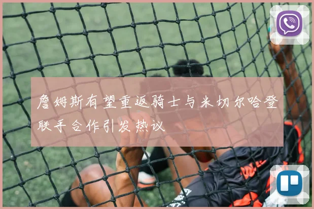 詹姆斯有望重返骑士与米切尔哈登联手合作引发热议