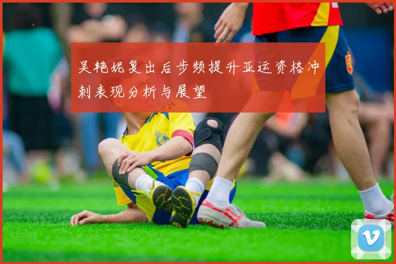 吴艳妮复出后步频提升亚运资格冲刺表现分析与展望