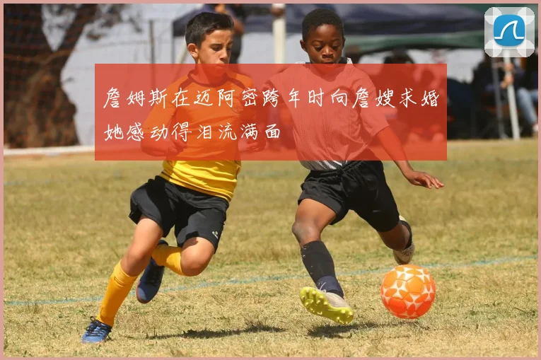 詹姆斯在迈阿密跨年时向詹嫂求婚她感动得泪流满面