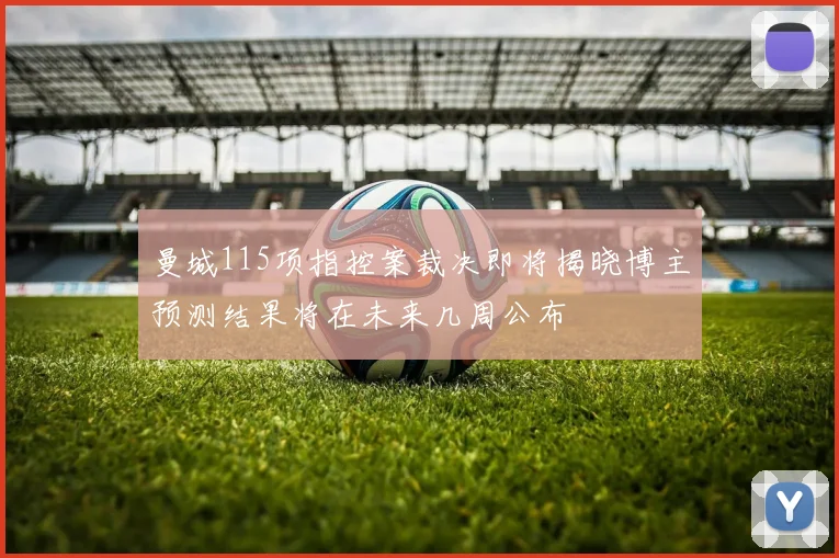 曼城115项指控案裁决即将揭晓博主预测结果将在未来几周公布