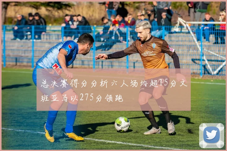 总决赛得分分析六人场均超15分文班亚马以275分领跑